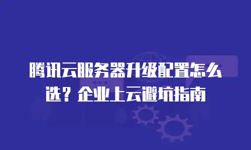 腾讯云服务器升级配置怎么选？企业上云避坑指南