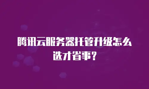 腾讯云服务器托管升级怎么选才省事？