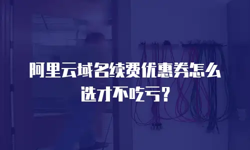 阿里云域名续费优惠券怎么选才不吃亏？
