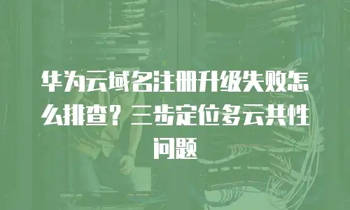 华为云域名注册升级失败怎么排查？三步定位多云共性问题