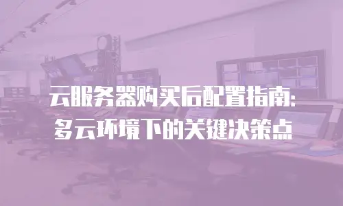 云服务器购买后配置指南：多云环境下的关键决策点