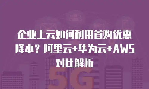 企业上云如何利用首购优惠降本？阿里云+华为云+AWS对比解析