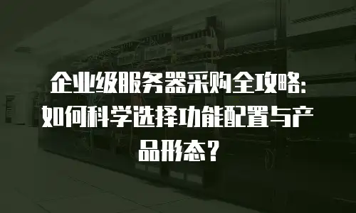 企业级服务器采购全攻略：如何科学选择功能配置与产品形态？