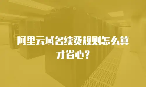阿里云域名续费规则怎么算才省心？