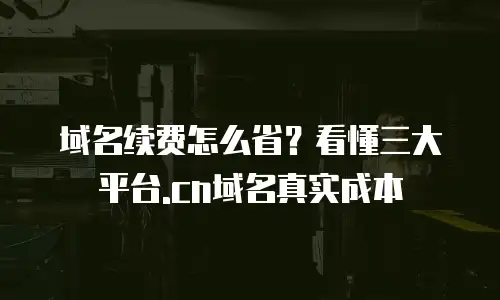 域名续费怎么省？看懂三大平台.cn域名真实成本
