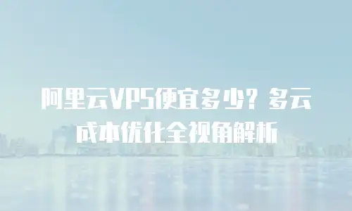 阿里云VPS便宜多少？多云成本优化全视角解析