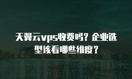 天翼云vps收费吗？企业选型该看哪些维度？