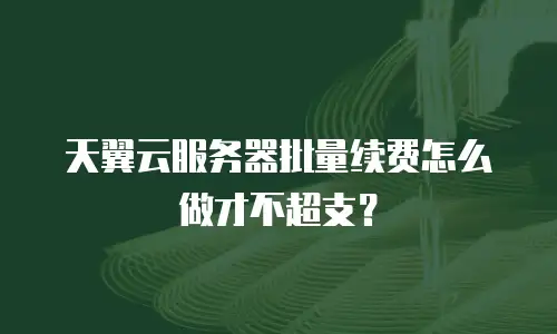 天翼云服务器批量续费怎么做才不超支？