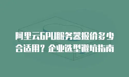 阿里云GPU服务器报价多少合适用？企业选型避坑指南