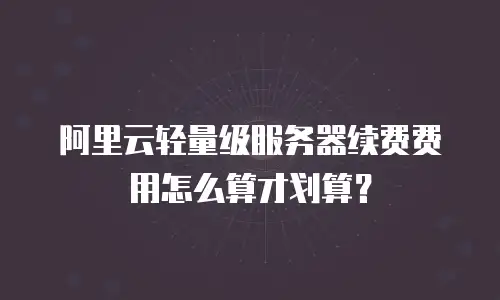 阿里云轻量级服务器续费费用怎么算才划算？