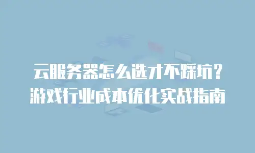 云服务器怎么选才不踩坑？游戏行业成本优化实战指南