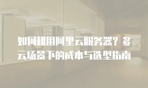 如何租用阿里云服务器？多云场景下的成本与选型指南