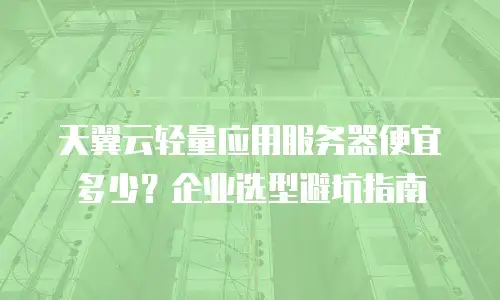 天翼云轻量应用服务器便宜多少？企业选型避坑指南