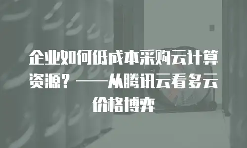 企业如何低成本采购云计算资源？——从腾讯云看多云价格博弈