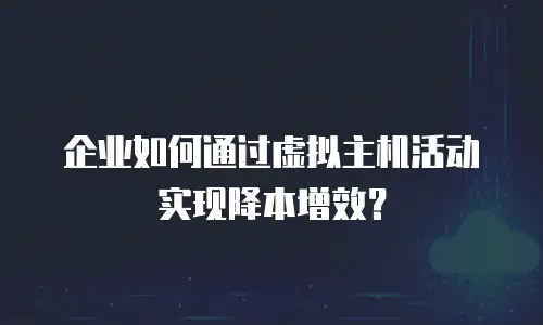 企业如何通过虚拟主机活动实现降本增效？
