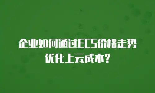 企业如何通过ECS价格走势优化上云成本？