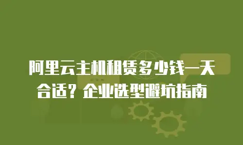 阿里云主机租赁多少钱一天合适？企业选型避坑指南