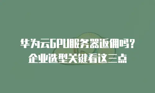 华为云GPU服务器返佣吗？企业选型关键看这三点