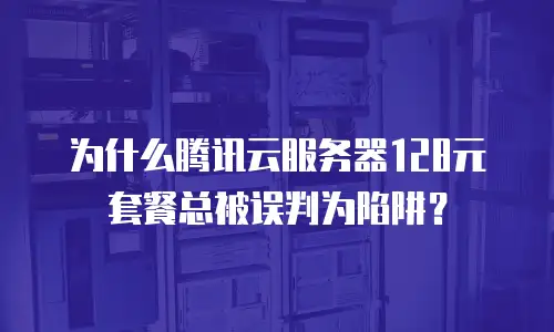 为什么腾讯云服务器128元套餐总被误判为陷阱？