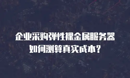 企业采购弹性裸金属服务器如何测算真实成本？