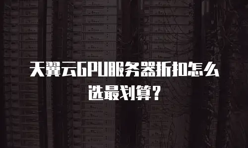 天翼云GPU服务器折扣怎么选最划算？