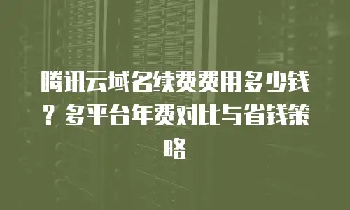 腾讯云域名续费费用多少钱？多平台年费对比与省钱策略