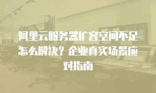 阿里云服务器扩容空间不足怎么解决？企业真实场景应对指南