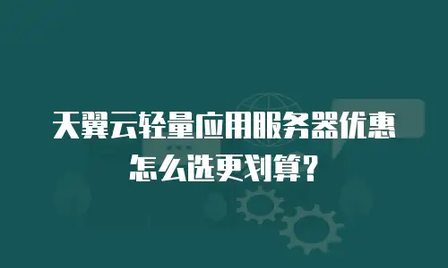天翼云轻量应用服务器优惠怎么选更划算？