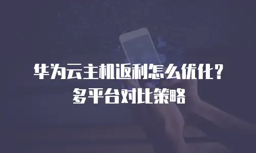 华为云主机返利怎么优化？多平台对比策略