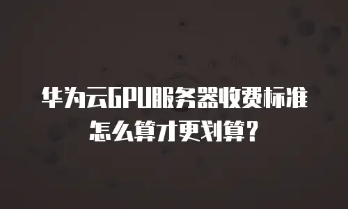 华为云GPU服务器收费标准怎么算才更划算？