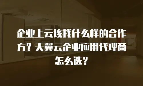 企业上云该找什么样的合作方？天翼云企业应用代理商怎么选？