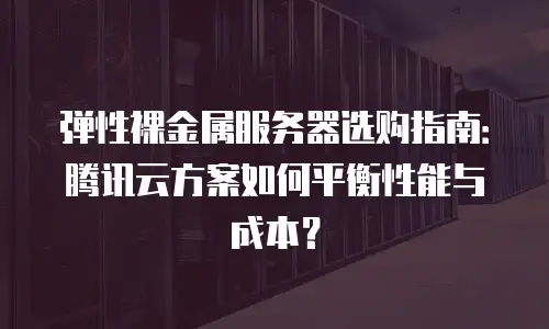 弹性裸金属服务器选购指南：腾讯云方案如何平衡性能与成本？