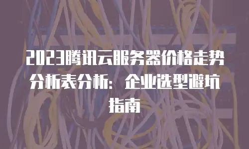 2023腾讯云服务器价格走势分析表分析：企业选型避坑指南