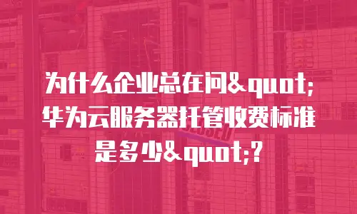 为什么企业总在问"华为云服务器托管收费标准是多少"？