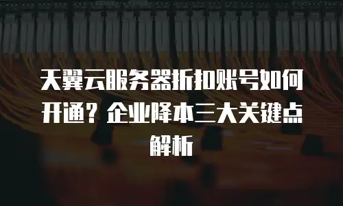 天翼云服务器折扣账号如何开通？企业降本三大关键点解析
