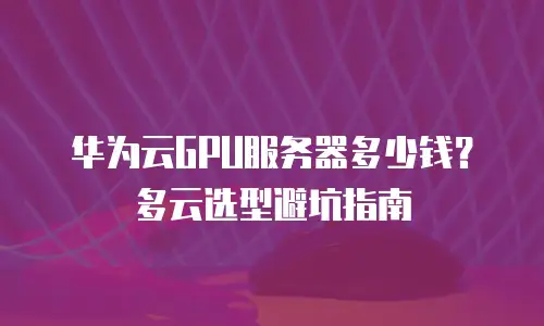 华为云GPU服务器多少钱？多云选型避坑指南