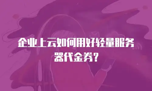 企业上云如何用好轻量服务器代金券？
