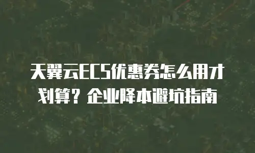 天翼云ECS优惠券怎么用才划算？企业降本避坑指南