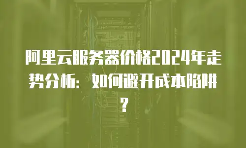 阿里云服务器价格2024年走势分析：如何避开成本陷阱？