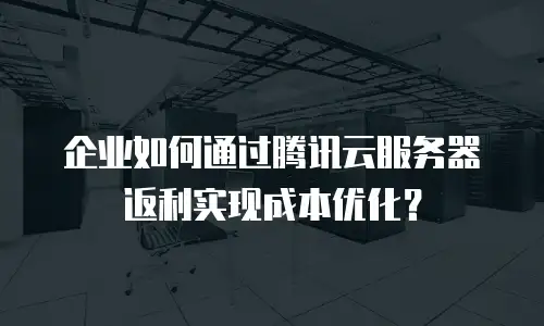 企业如何通过腾讯云服务器返利实现成本优化？