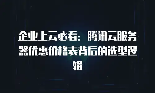 企业上云必看：腾讯云服务器优惠价格表背后的选型逻辑