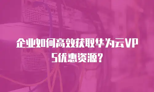 企业如何高效获取华为云VPS优惠资源？