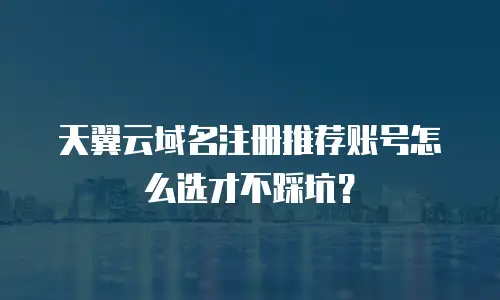 天翼云域名注册推荐账号怎么选才不踩坑？