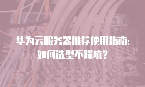 华为云服务器推荐使用指南：如何选型不踩坑？