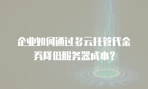 企业如何通过多云托管代金券降低服务器成本？