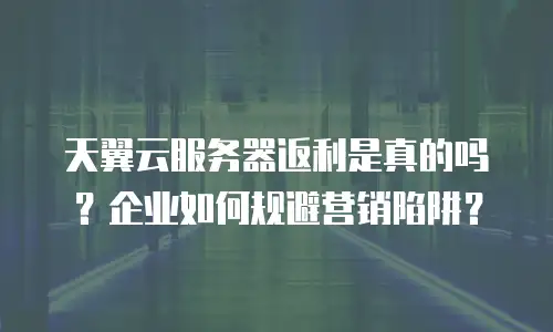 天翼云服务器返利是真的吗？企业如何规避营销陷阱？