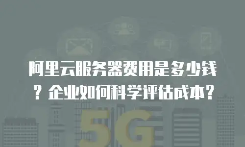 阿里云服务器费用是多少钱？企业如何科学评估成本？