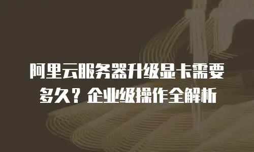 阿里云服务器升级显卡需要多久？企业级操作全解析