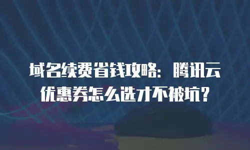 域名续费省钱攻略：腾讯云优惠券怎么选才不被坑？