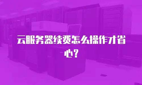 云服务器续费怎么操作才省心？